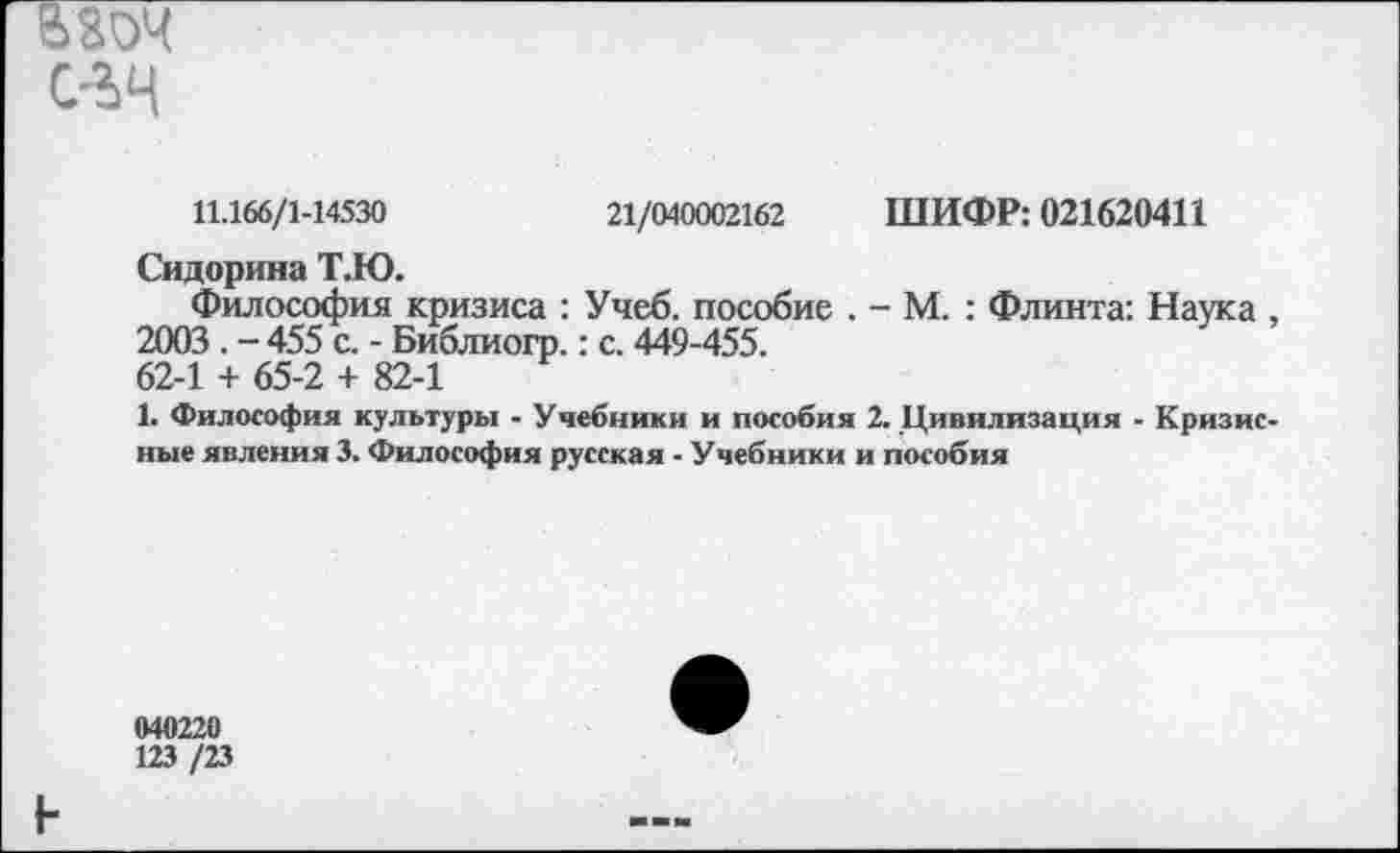 ﻿В V-' с-?>4
11.166/1-14530	21/040002162 ШИФР: 021620411
Сидорина Т.Ю.
Философия кризиса : Учеб, пособие . - М. : Флинта: Наука , 2003 . - 455 с. - Библиогр.: с. 449-455. 62-1 + 65-2 + 82-1
1. Философия культуры - Учебники и пособия 2. Цивилизация - Кризисные явления 3. Философия русская - Учебники и пособия
040220
123 /23
